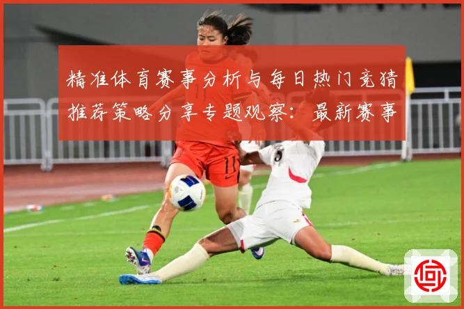 精准体育赛事分析与每日热门竞猜推荐策略分享专题观察：最新赛事动态与深度分析