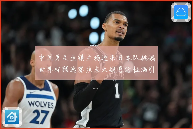中国男足坐镇主场迎来日本队挑战世界杯预选赛焦点大战悬念拉满引发球迷期待：最新赛事动态与深度分析