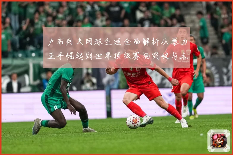 卢布列夫网球生涯全面解析从暴力正手崛起到世界顶级赛场突破与未来挑战：最新赛事动态与深度分析