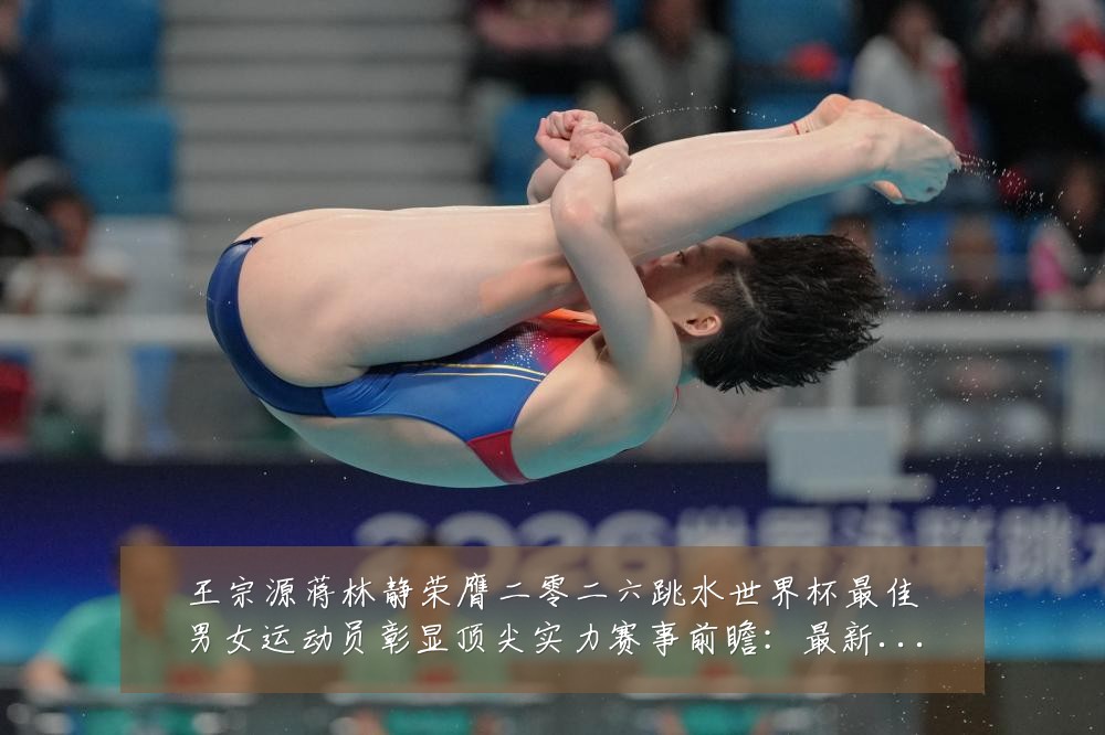 王宗源蒋林静荣膺二零二六跳水世界杯最佳男女运动员彰显顶尖实力赛事前瞻：最新赛事动态与深度分析