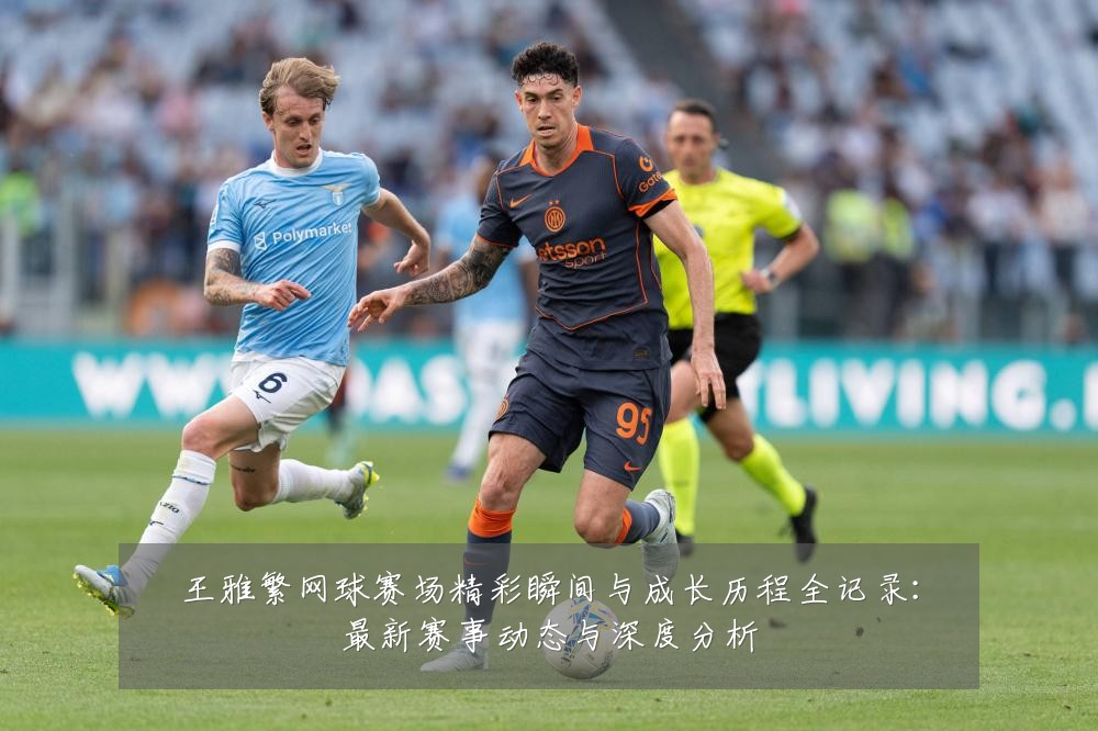 王雅繁网球赛场精彩瞬间与成长历程全记录：最新赛事动态与深度分析