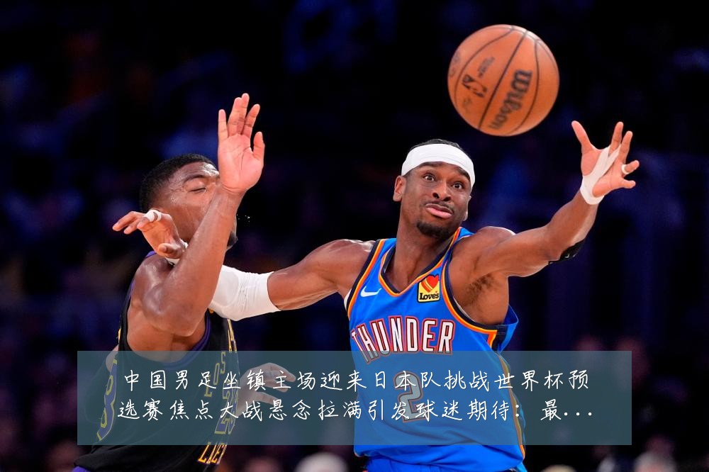 中国男足坐镇主场迎来日本队挑战世界杯预选赛焦点大战悬念拉满引发球迷期待：最新赛事动态与深度分析