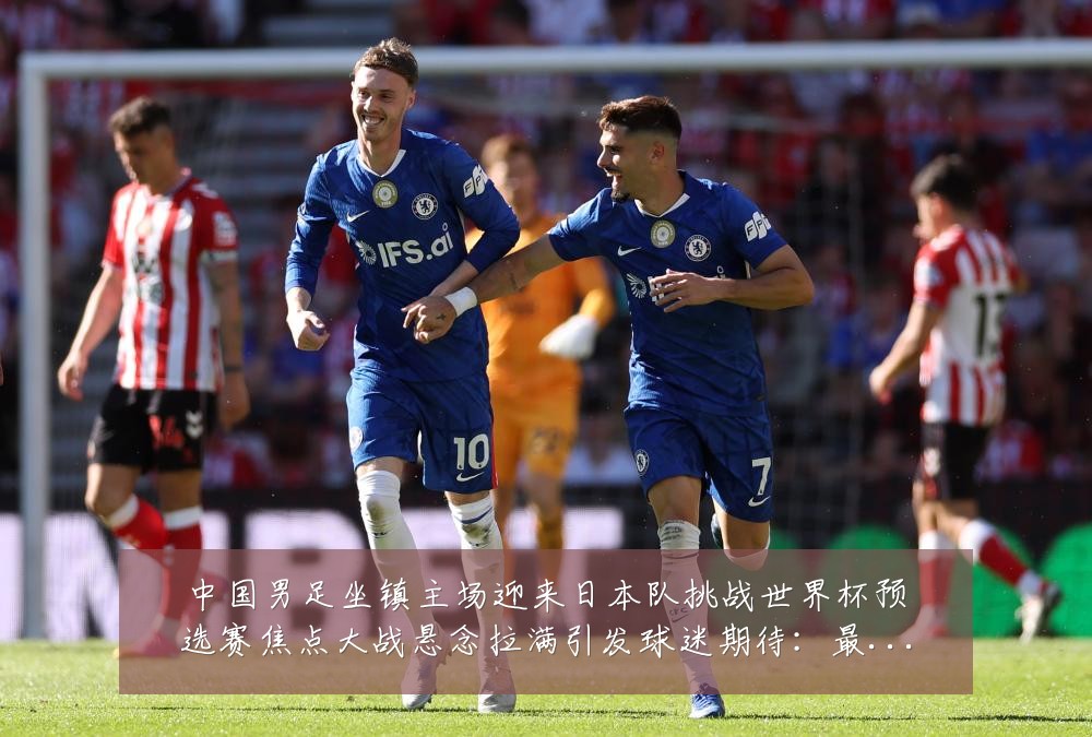 中国男足坐镇主场迎来日本队挑战世界杯预选赛焦点大战悬念拉满引发球迷期待：最新赛事动态与深度分析